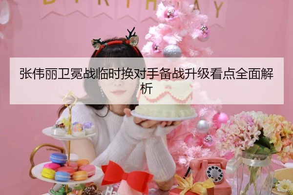 张伟丽卫冕战临时换对手备战升级看点全面解析