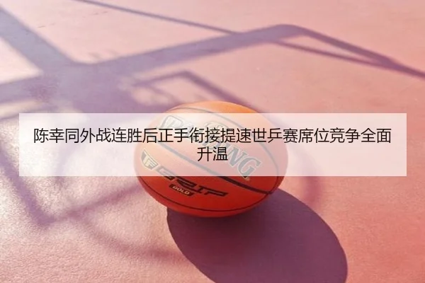 陈幸同外战连胜后正手衔接提速世乒赛席位竞争全面升温