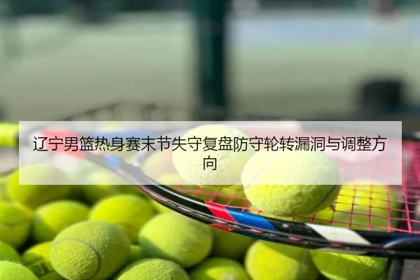 辽宁男篮热身赛末节失守复盘防守轮转漏洞与调整方向