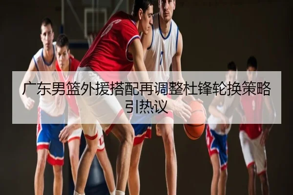 广东男篮外援搭配再调整杜锋轮换策略引热议