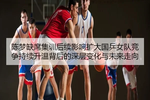陈梦缺席集训后续影响扩大国乒女队竞争持续升温背后的深层变化与未来走向