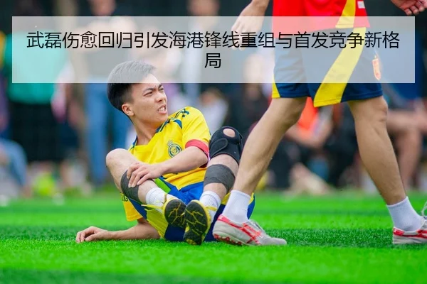 武磊伤愈回归引发海港锋线重组与首发竞争新格局