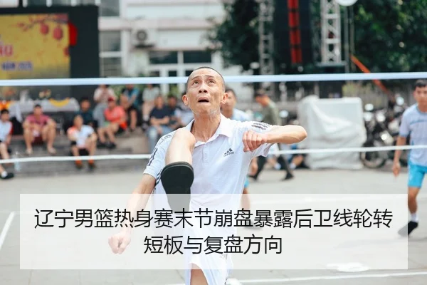 辽宁男篮热身赛末节崩盘暴露后卫线轮转短板与复盘方向